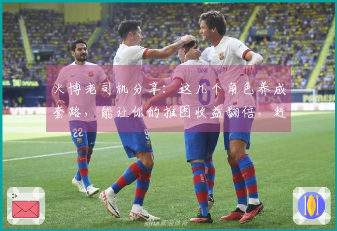 火博老司机分享：这几个角色养成套路，能让你的推图收益翻倍，赶紧来看看！