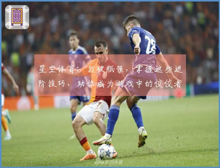 星空体育：打破瓶颈，掌握这些进阶技巧，助你成为游戏中的佼佼者