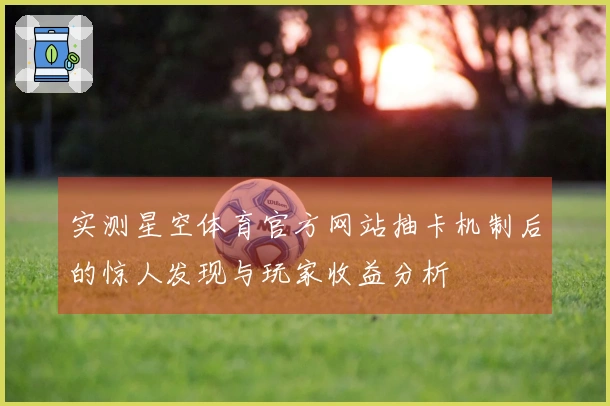实测星空体育官方网站抽卡机制后的惊人发现与玩家收益分析