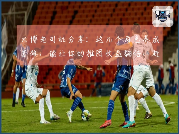 火博老司机分享：这几个角色养成套路，能让你的推图收益翻倍，赶紧来看看！