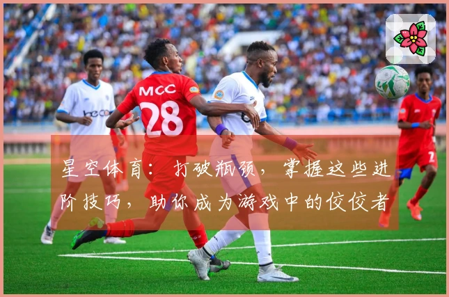 星空体育：打破瓶颈，掌握这些进阶技巧，助你成为游戏中的佼佼者